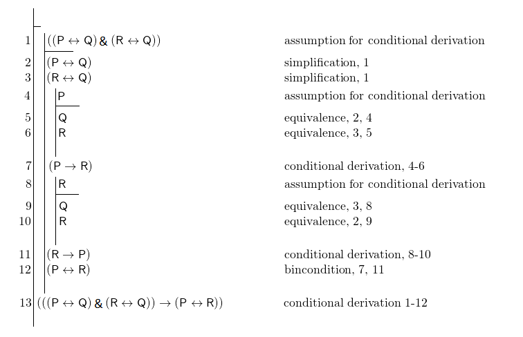 \[ \fitchprf{} { \subproof{\pline[1.]{((P \liff Q) \land (R \liff Q))}[assumption for conditional derivation]}{ \pline[2.]{(P \liff Q)}[simplification, 1]\\ \pline[3.]{(R \liff Q)}[simplification, 1]\\ \subproof{\pline[4.]{P}[assumption for conditional derivation]}{ \pline[5.]{Q}[equivalence, 2, 4]\\ \pline[6.]{R}[equivalence, 3, 5]\\ } \pline[7.]{(P \lif R)}[conditional derivation, 4-6]\\ \subproof{\pline[8.]{R}[assumption for conditional derivation]}{ \pline[9.]{Q}[equivalence, 3, 8]\\ \pline[10.]{R}[equivalence, 2, 9]\\ } \pline[11.]{(R \lif P)}[conditional derivation, 8-10]\\ \pline[12.]{(P \liff R)}[bincondition, 7, 11]\\ } \pline[13.]{(((P \liff Q) \land (R \liff Q)) \lif (P \liff R))}[conditional derivation 1-12]\\ } \]